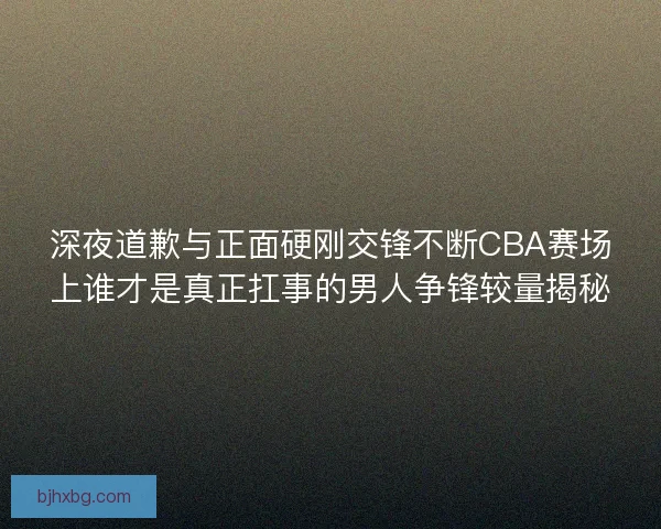 深夜道歉与正面硬刚交锋不断CBA赛场上谁才是真正扛事的男人争锋较量揭秘