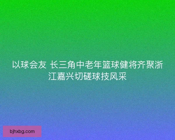 以球会友 长三角中老年篮球健将齐聚浙江嘉兴切磋球技风采